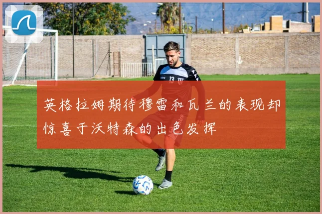 英格拉姆期待穆雷和瓦兰的表现却惊喜于沃特森的出色发挥