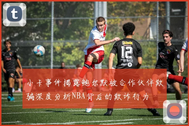 小卡事件揭露鲍尔默被合作伙伴欺骗深度分析NBA背后的欺诈行为