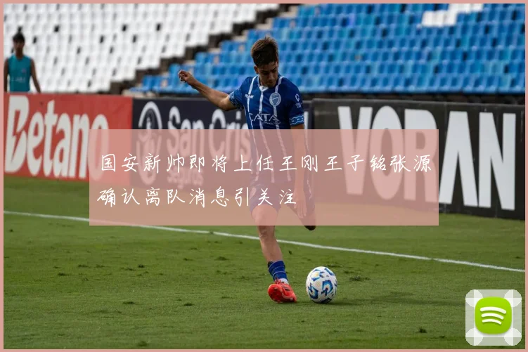 国安新帅即将上任王刚王子铭张源确认离队消息引关注