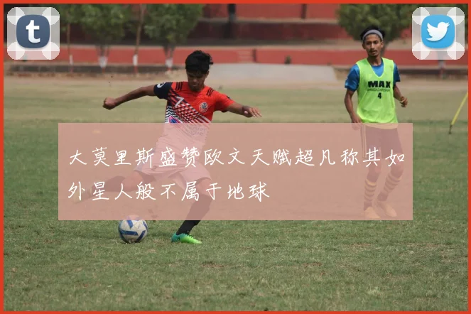 大莫里斯盛赞欧文天赋超凡称其如外星人般不属于地球