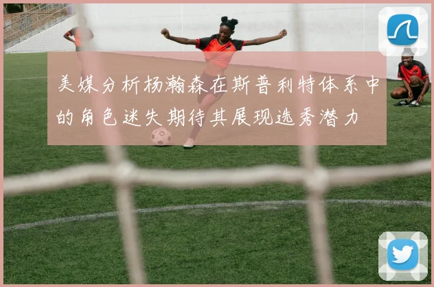 美媒分析杨瀚森在斯普利特体系中的角色迷失期待其展现选秀潜力