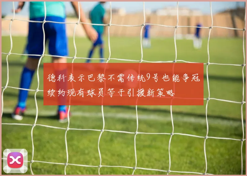 德科表示巴黎不需传统9号也能争冠续约现有球员等于引援新策略