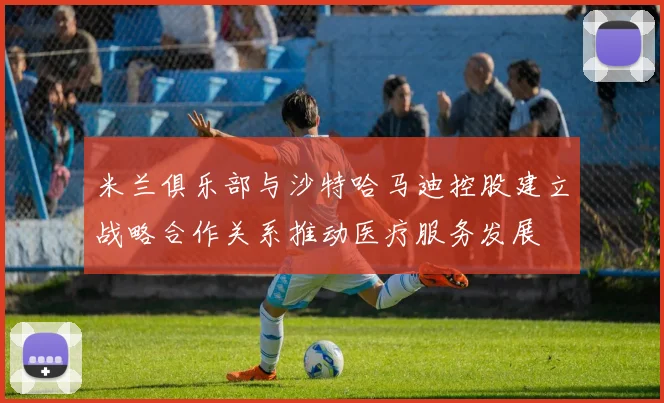 米兰俱乐部与沙特哈马迪控股建立战略合作关系推动医疗服务发展
