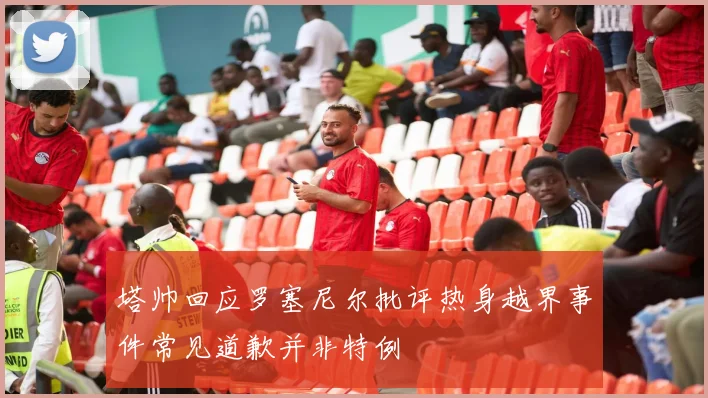 塔帅回应罗塞尼尔批评热身越界事件常见道歉并非特例