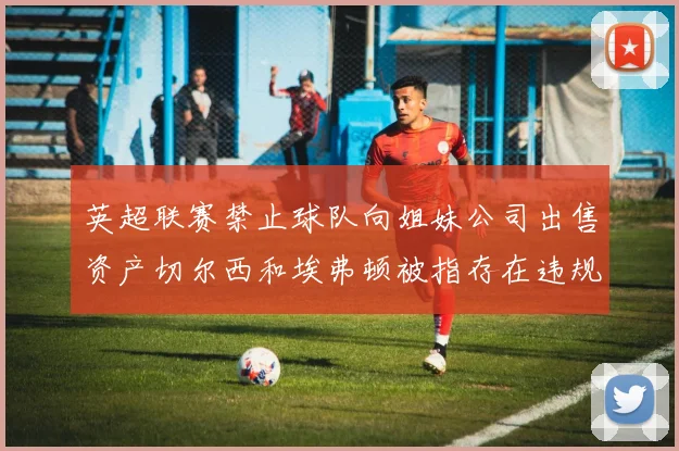 英超联赛禁止球队向姐妹公司出售资产切尔西和埃弗顿被指存在违规行为