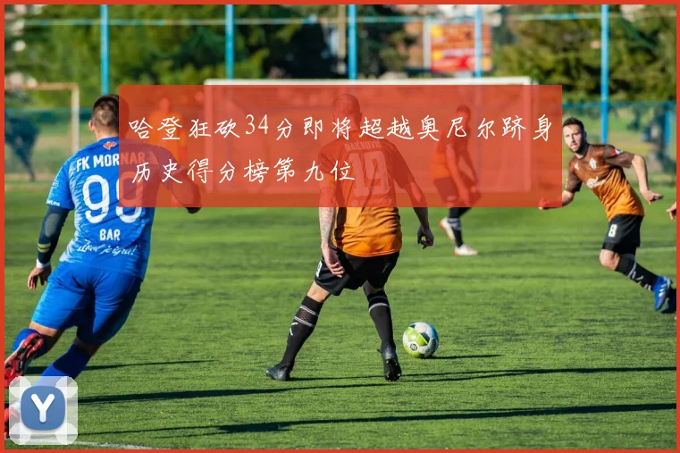哈登狂砍34分即将超越奥尼尔跻身历史得分榜第九位