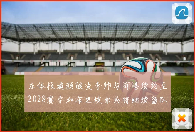 东体报道颜骏凌李帅与海港续约至2028赛季加布里埃尔或将继续留队