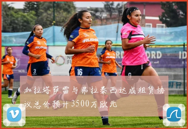 加拉塔萨雷与弗拉泰西达成租赁协议总价预计3500万欧元