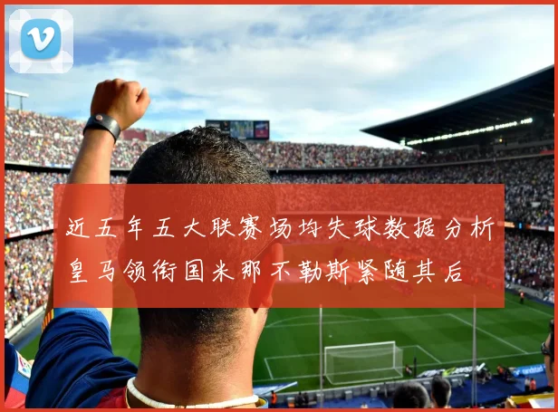 近五年五大联赛场均失球数据分析皇马领衔国米那不勒斯紧随其后
