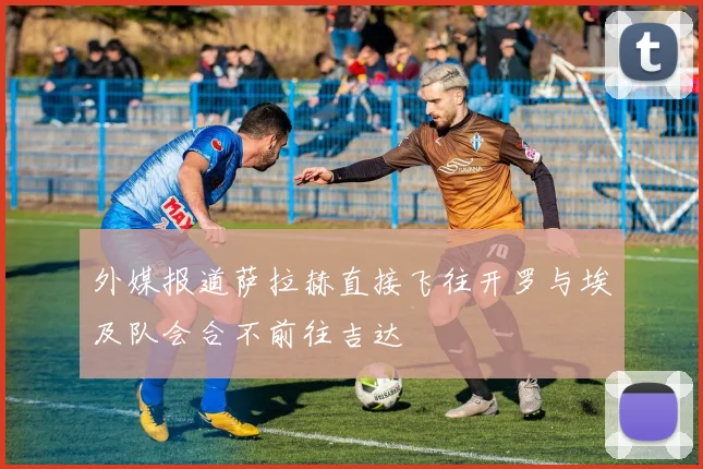 外媒报道萨拉赫直接飞往开罗与埃及队会合不前往吉达