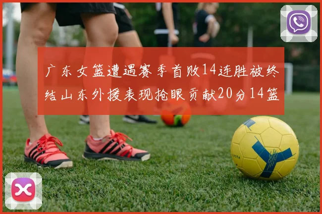 广东女篮遭遇赛季首败14连胜被终结山东外援表现抢眼贡献20分14篮板5助攻