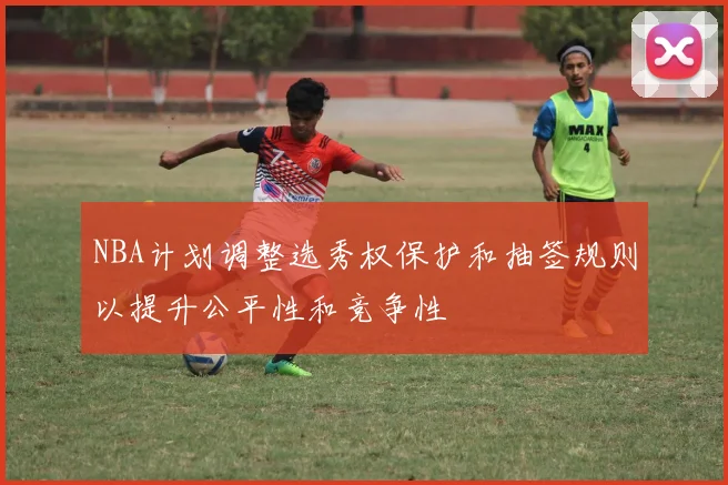 NBA计划调整选秀权保护和抽签规则以提升公平性和竞争性