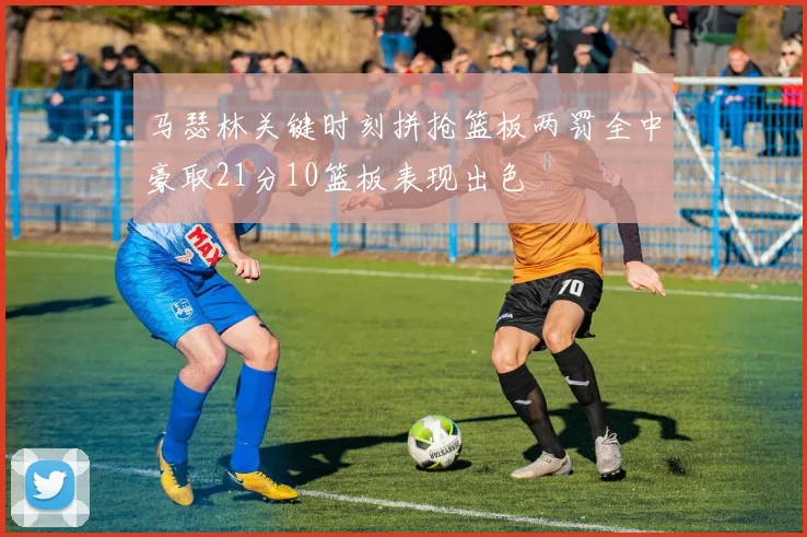 马瑟林关键时刻拼抢篮板两罚全中豪取21分10篮板表现出色