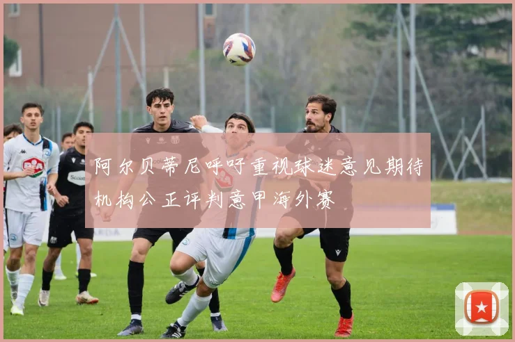 阿尔贝蒂尼呼吁重视球迷意见期待机构公正评判意甲海外赛