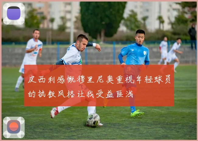 皮西利感慨穆里尼奥重视年轻球员的执教风格让我受益匪浅