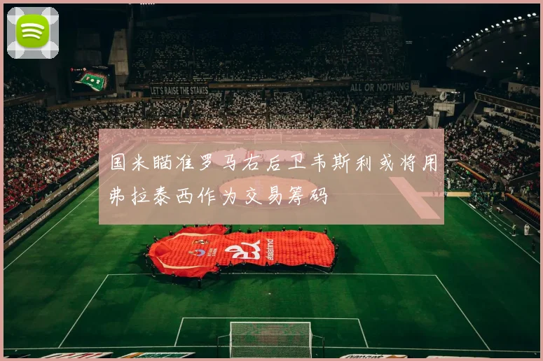 国米瞄准罗马右后卫韦斯利或将用弗拉泰西作为交易筹码