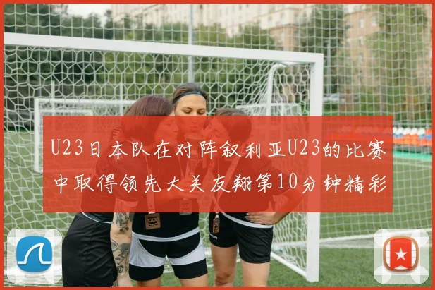 U23日本队在对阵叙利亚U23的比赛中取得领先大关友翔第10分钟精彩进球