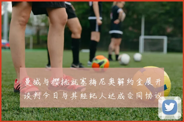 曼城与樱桃就塞梅尼奥解约金展开谈判今日与其经纪人达成合同协议