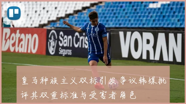 皇马种族主义双标引发争议韩媒批评其双重标准与受害者角色