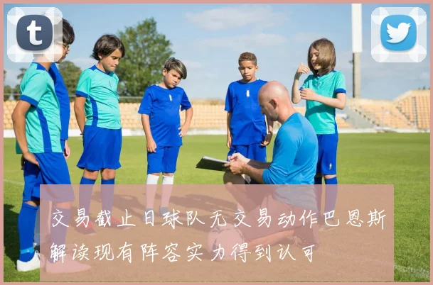 交易截止日球队无交易动作巴恩斯解读现有阵容实力得到认可