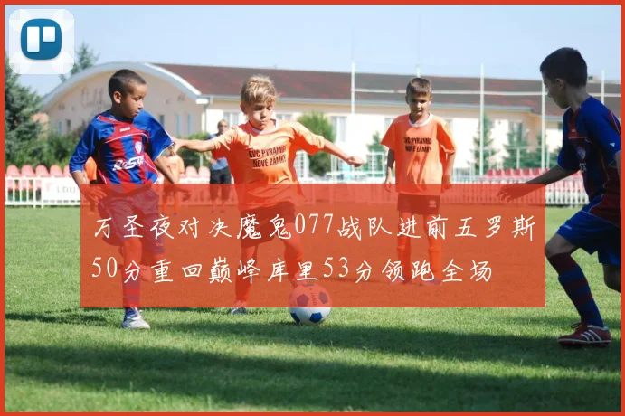 万圣夜对决魔鬼077战队进前五罗斯50分重回巅峰库里53分领跑全场