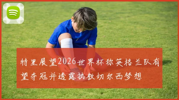 特里展望2026世界杯称英格兰队有望夺冠并透露执教切尔西梦想