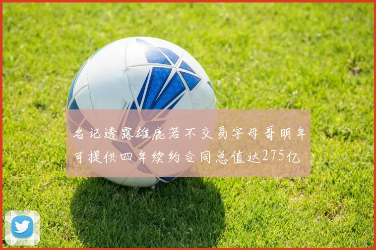 名记透露雄鹿若不交易字母哥明年可提供四年续约合同总值达275亿