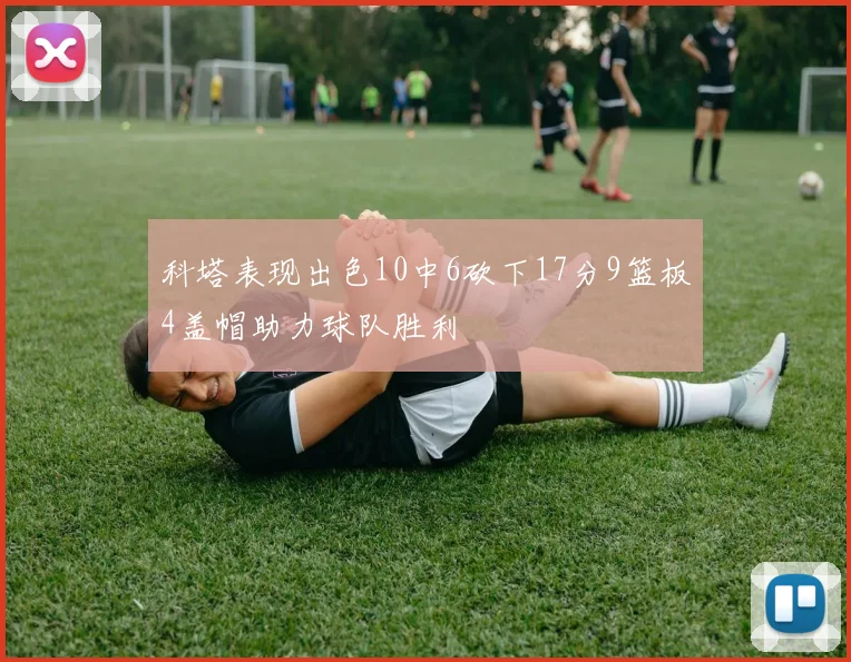 科塔表现出色10中6砍下17分9篮板4盖帽助力球队胜利