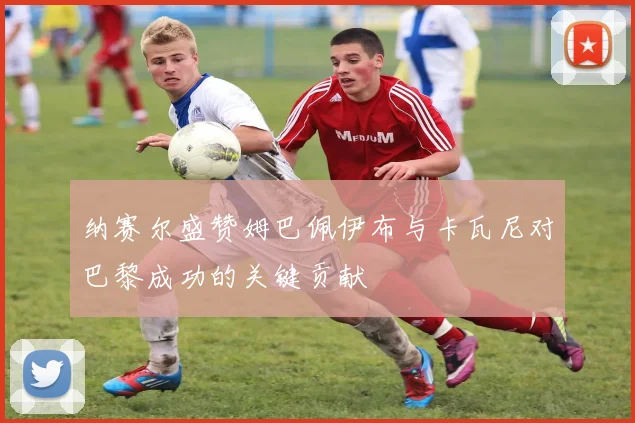 纳赛尔盛赞姆巴佩伊布与卡瓦尼对巴黎成功的关键贡献