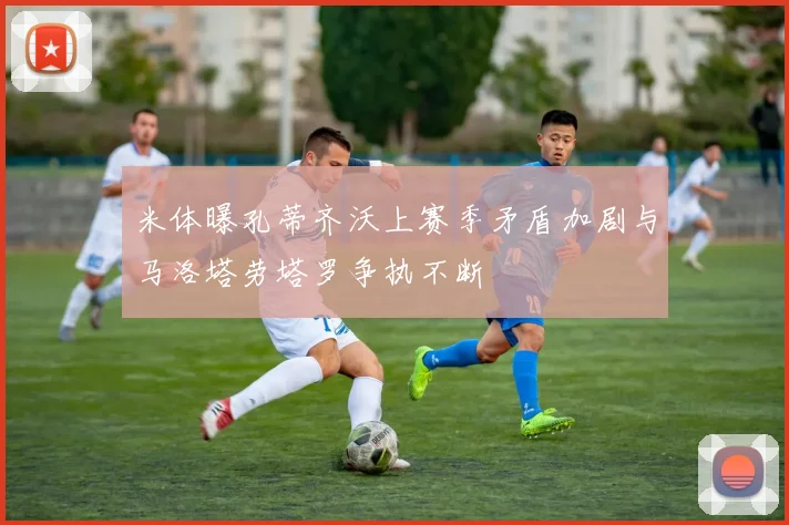 米体曝孔蒂齐沃上赛季矛盾加剧与马洛塔劳塔罗争执不断