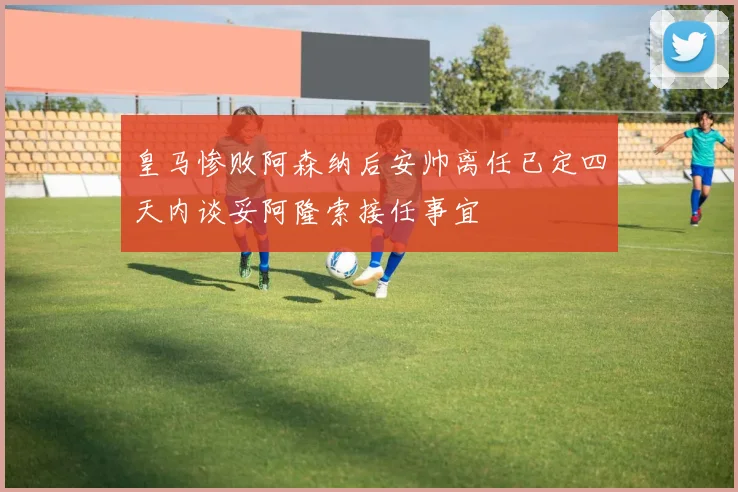 皇马惨败阿森纳后安帅离任已定四天内谈妥阿隆索接任事宜