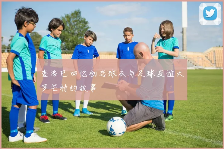 查洛巴回忆初恋球衣与足球友谊大罗芒特的故事