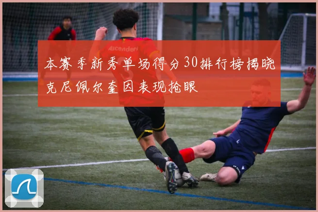 本赛季新秀单场得分30排行榜揭晓克尼佩尔奎因表现抢眼