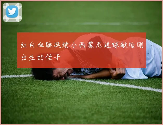 红白血脉延续小西蒙尼进球献给刚出生的侄子