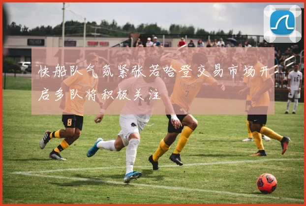 快船队气氛紧张若哈登交易市场开启多队将积极关注