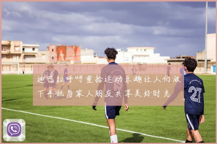 迪巴拉呼吁重拾运动乐趣让人们放下手机与家人朋友共享美好时光