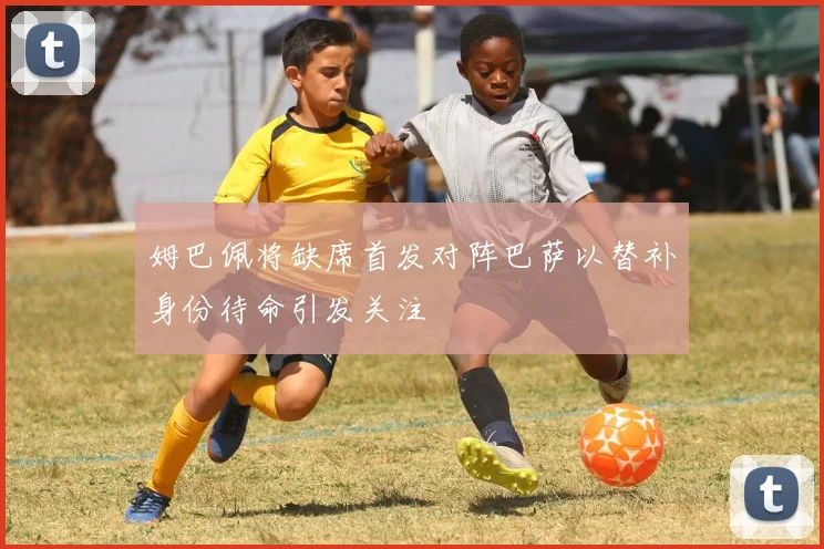 姆巴佩将缺席首发对阵巴萨以替补身份待命引发关注