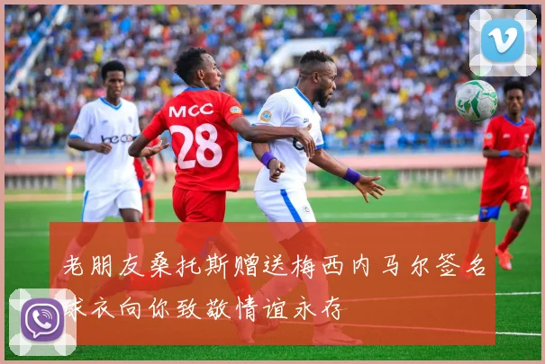 老朋友桑托斯赠送梅西内马尔签名球衣向你致敬情谊永存